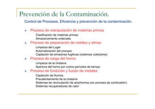 Prevención de la Contaminación.
Control de Procesos, Eficiencia y prevención de la contaminación.
Proceso de manipulación de materias primas
Clasificación de materias primas
Almacenamiento ordenado

Proceso de preparación de moldes y almas
Limpieza del Lugar
Automatización del proceso
Captación de emisiones fugitivas (sistemas colectores)

Proceso de carga del horno
Limpieza de la chatarra
Apertura del horno por cortos períodos de tiempo

Proceso de fundición y fusión de metales
Captación de Humos
Precalentamiento de la chatarra
Sistemas de recirculación de aire(hornos con proceso de combustión)
Sistemas recuperadores de calor

 