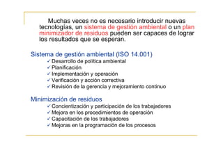 Muchas veces no es necesario introducir nuevas
tecnologías, un sistema de gestión ambiental o un plan
minimizador de residuos pueden ser capaces de lograr
los resultados que se esperan.
Sistema de gestión ambiental (ISO 14.001)
Desarrollo de política ambiental
Planificación
Implementación y operación
Verificación y acción correctiva
Revisión de la gerencia y mejoramiento continuo

Minimización de residuos
Concientización y participación de los trabajadores
Mejora en los procedimientos de operación
Capacitación de los trabajadores
Mejoras en la programación de los procesos

 