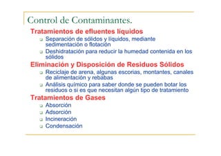 Control de Contaminantes.
Tratamientos de efluentes líquidos
Separación de sólidos y líquidos, mediante
sedimentación o flotación
Deshidratación para reducir la humedad contenida en los
sólidos

Eliminación y Disposición de Residuos Sólidos
Reciclaje de arena, algunas escorias, montantes, canales
de alimentación y rebabas
Análisis químico para saber donde se pueden botar los
residuos o si es que necesitan algún tipo de tratamiento

Tratamientos de Gases
Absorción
Adsorción
Incineración
Condensación

 