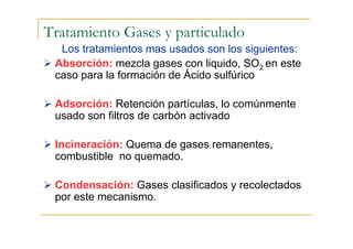 Tratamiento Gases y particulado
Los tratamientos mas usados son los siguientes:
Absorción: mezcla gases con liquido, SO2 en este
caso para la formación de Ácido sulfúrico
Adsorción: Retención partículas, lo comúnmente
usado son filtros de carbón activado
Incineración: Quema de gases remanentes,
combustible no quemado.
Condensación: Gases clasificados y recolectados
por este mecanismo.

 