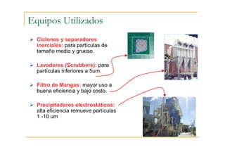 Equipos Utilizados
Ciclones y separadores
inerciales: para partículas de
tamaño medio y grueso.
Lavadores (Scrubbers): para
partículas inferiores a 5um.
Filtro de Mangas: mayor uso a
buena eficiencia y bajo costo.
Precipitadores electrostáticos:
alta eficiencia remueve partículas
1 -10 um

 