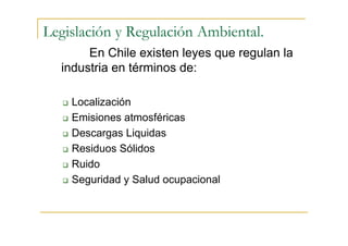 Legislación y Regulación Ambiental.
En Chile existen leyes que regulan la
industria en términos de:
Localización
Emisiones atmosféricas
Descargas Liquidas
Residuos Sólidos
Ruido
Seguridad y Salud ocupacional

 