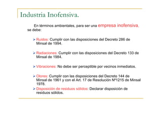 Industria Inofensiva.
En términos ambientales, para ser una empresa
se debe:

inofensiva,

Ruidos: Cumplir con las disposiciones del Decreto 286 de
Minsal de 1994.
Radiaciones: Cumplir con las disposiciones del Decreto 133 de
Minsal de 1984.
Vibraciones: No debe ser perceptible por vecinos inmediatos.
Olores: Cumplir con las disposiciones del Decreto 144 de
Minsal de 1961 y con el Art. 17 de Resolución N⁰1215 de Minsal
1978.
Disposición de residuos sólidos: Declarar disposición de
residuos sólidos.

 