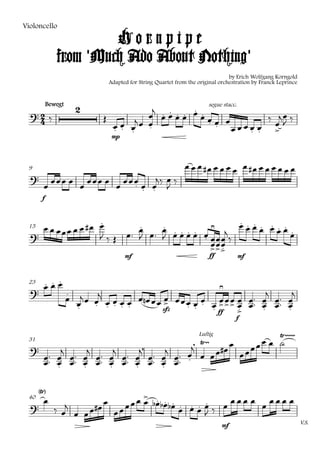 Violoncello

                      Hornpipe
             from 'Much Ado About Nothing'
                                                                               by Erich Wolfgang Korngold
                              Adapted for String Quartet from the original orchestration by Franck Leprince


          Bewegt
                                                  
                                                segue stacc.
                                                              
                                
                                                            
                                                           
                                                                   
                                  mp




 9                                                                          
                                    
                                        
                                            
      f



                                                            
                    
                                  
                                              
                                                   
 15
                                            
                                               
                                                
                                       mf                              ff         mf



        
                                                       
                                             
 23
                                                                        
                                           
                                    sfz
                                                          
                                                        ff             
                                                                                  f

                                                                                         
                                                                                   
                                                                                        
                                                                  Luftig

                                                                                
                                                                              
                       
 31
                                                                   
                                                                            
                 
                                   

   
                             
    
 40
                                       
                                            
                                  
                                                                            mf
                                                                                                              V.S.
 