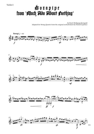 Violin I
                         Hornpipe
                from 'Much Ado About Nothing'
                                                                                 by Erich Wolfgang Korngold
                                Adapted for String Quartet from the original orchestration by Franck Leprince




        Bewegt q = 86
                                                            
   
         
                                             
                             
                                              
                                                  
            f                                 sfz




      
                 
  6
                                                                                     
                                                       
                                                                        
                                
                              
                                            f




                               
                                      
                                                                      
                                                                                       
                                                                
       4         2
  12

                                                                           
                                                                                    mf




                             
        
      
                          
                             
                                              
                                                   
  18

                                                               
                        
                         
                                                                
                                                   ff       f




                                   
                            
                                                 
                                                                                                   
                                                                                                        
                     1



    
  23

                                                                                                     
                                                                                              
                                                                                                    
                     sfz                                         sfz                         
                                                                                                               V.S.
                                                                                             f
 
