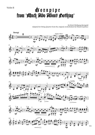 Violin II
                     Hornpipe
            from 'Much Ado About Nothing'
                                                                                           by Erich Wolfgang Korngold
                                          Adapted for String Quartet from the original orchestration by Franck Leprince


        Bewegt
                         
                                                                     
                                                                         segue stacc.

                                                             
                                               
                                                                         
                                           mp

                                     
                                                                                                           
                                                                                                            
                                         
  9

                                                                                                  
                                 
                  
                   
     f
  16
      
                        
                                                                      
                           
                                                                                         
           mf                                                     mf
                                mf
                                                             ff     
                       
          
                               
                                                                                      
  23

                 
                  
                                                       
                                                                                     
                                                                                                
                                                                           
                                                                                          
                                                                       f 
                                                                                           
                                                   sfz

                                                                            
                                                                                           
                                 
                                                                            Luftig
                                                              
                                                              
                                                                                             4
  31
                                                          
                                                                                                 2


                                                                                       
                                                                                                     2


                                                      
            
                                       
                                              
                                              
                                                       
                                                       
                                             
                             
                        III                       
        
                                      3



                                                                         
                             1                    4                       4


                                                                    
                 1                                               3
  39
                                                                      
                                                                     1
       3                                              1


                                                                            
                                   II III                                            
  45         
                                                                                   
                                                                                                    
                      
                                                                                                
        mf                               mf
                                          
                                   ff   
                                 
                        
                               
                                                                                         
  52

              
                                                                                          
                                                                                               
                                                                                                          
                                                                                        mp
                                                                                                                        V.S.
 