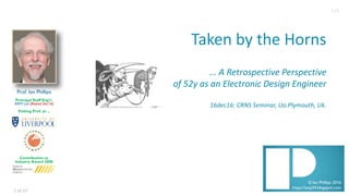 1 of	23
© Ian Phillips 2016
https://ianp24.blogspot.com
Taken	by	the	Horns
...	A	Retrospective	Perspective
of	52y	as	an	Electronic	Design	Engineer
16dec16:	CRNS	Seminar,	Uo.Plymouth,	Uk.
Prof. Ian Phillips
Principal Staff Eng’r.
ARM Ltd (Retired Dec16)
Visiting Prof. at ...
Contribution to
Industry Award 2008
1v5
 