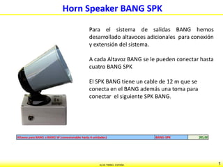 1ALGE-TIMING- ESPAÑA
Horn Speaker BANG SPK
Para el sistema de salidas BANG hemos
desarrollado altavoces adicionales para conexión
y extensión del sistema.
A cada Altavoz BANG se le pueden conectar hasta
cuatro BANG SPK
El SPK BANG tiene un cable de 12 m que se
conecta en el BANG además una toma para
conectar el siguiente SPK BANG.
Altavoz paraBANG o BANG W (conexionable hasta4unidades) BANG-SPK 205,00
 