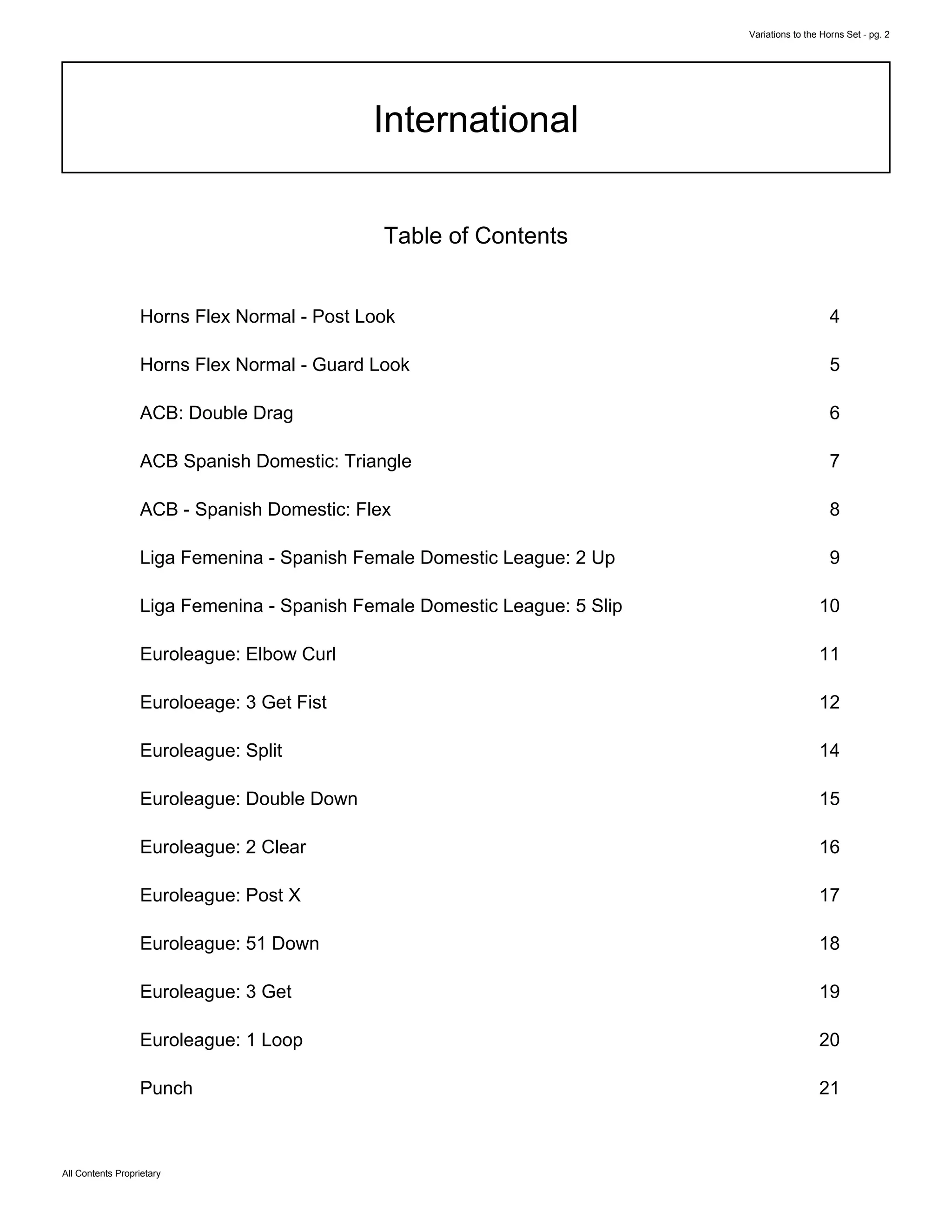 Variations to the Horns Set - pg. 2
All Contents Proprietary
International
Table of Contents
Horns Flex Normal - Post Look 4
Horns Flex Normal - Guard Look 5
ACB: Double Drag 6
ACB Spanish Domestic: Triangle 7
ACB - Spanish Domestic: Flex 8
Liga Femenina - Spanish Female Domestic League: 2 Up 9
Liga Femenina - Spanish Female Domestic League: 5 Slip 10
Euroleague: Elbow Curl 11
Euroloeage: 3 Get Fist 12
Euroleague: Split 14
Euroleague: Double Down 15
Euroleague: 2 Clear 16
Euroleague: Post X 17
Euroleague: 51 Down 18
Euroleague: 3 Get 19
Euroleague: 1 Loop 20
Punch 21
 