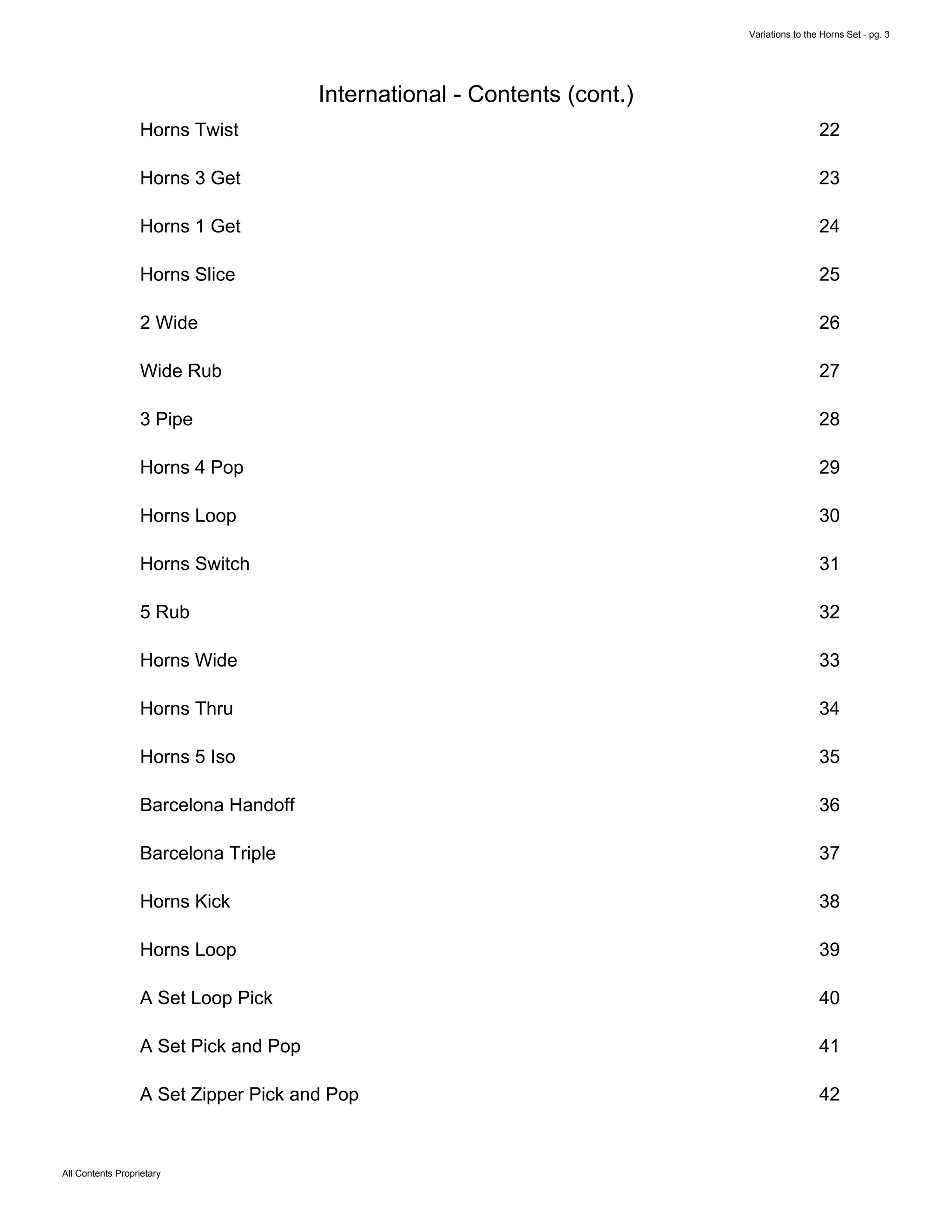 Variations to the Horns Set - pg. 3
All Contents Proprietary
International - Contents (cont.)
Horns Twist 22
Horns 3 Get 23
Horns 1 Get 24
Horns Slice 25
2 Wide 26
Wide Rub 27
3 Pipe 28
Horns 4 Pop 29
Horns Loop 30
Horns Switch 31
5 Rub 32
Horns Wide 33
Horns Thru 34
Horns 5 Iso 35
Barcelona Handoff 36
Barcelona Triple 37
Horns Kick 38
Horns Loop 39
A Set Loop Pick 40
A Set Pick and Pop 41
A Set Zipper Pick and Pop 42
 
