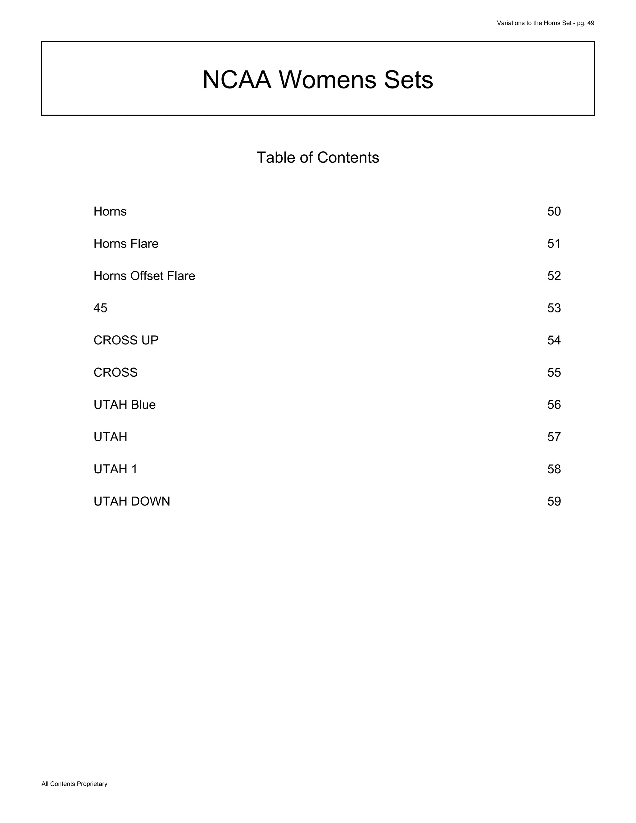 Variations to the Horns Set - pg. 49
All Contents Proprietary
NCAA Womens Sets
Table of Contents
Horns 50
Horns Flare 51
Horns Offset Flare 52
45 53
CROSS UP 54
CROSS 55
UTAH Blue 56
UTAH 57
UTAH 1 58
UTAH DOWN 59
 