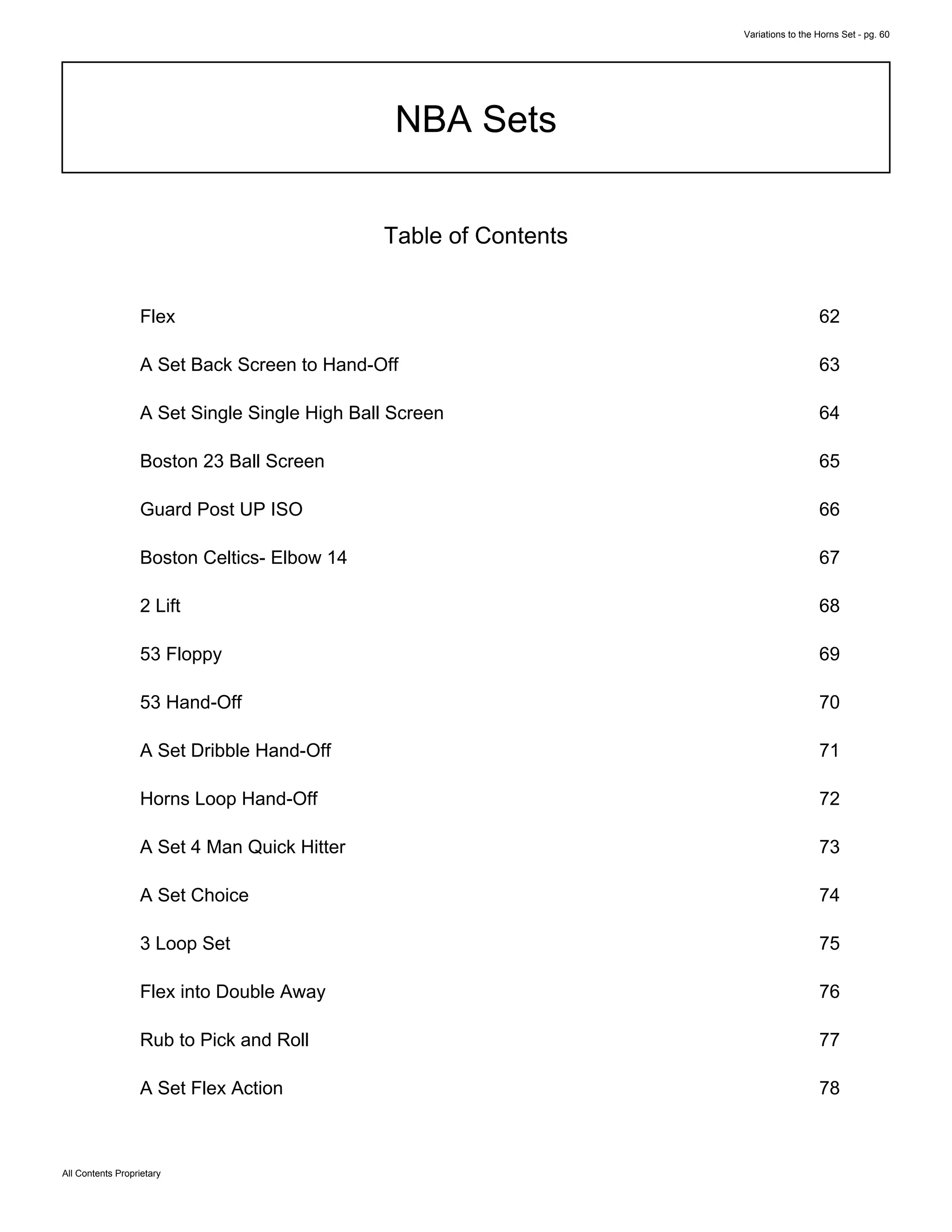Variations to the Horns Set - pg. 60
All Contents Proprietary
NBA Sets
Table of Contents
Flex 62
A Set Back Screen to Hand-Off 63
A Set Single Single High Ball Screen 64
Boston 23 Ball Screen 65
Guard Post UP ISO 66
Boston Celtics- Elbow 14 67
2 Lift 68
53 Floppy 69
53 Hand-Off 70
A Set Dribble Hand-Off 71
Horns Loop Hand-Off 72
A Set 4 Man Quick Hitter 73
A Set Choice 74
3 Loop Set 75
Flex into Double Away 76
Rub to Pick and Roll 77
A Set Flex Action 78
 