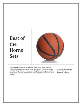 Best of
the
Horns
Sets
This playbook is collection of basketball plays ran out of the Horns set.
These plays are a combination of things seen directly from game footage
as well as things that have been passed along from various great coaches.
Our goal was to simply combine them into a single free resource for other
coaches.
David Preheim
Troy Culley
 