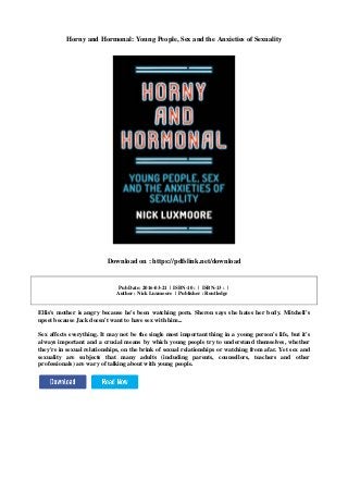 Horny and Hormonal: Young People, Sex and the Anxieties of Sexuality
Download on : https://pdfslink.net/download
Pub Date: 2016-03-21 | ISBN-10 : | ISBN-13 : |
Author : Nick Luxmoore | Publisher : Routledge
Ellis's mother is angry because he's been watching porn. Sheron says she hates her body. Mitchell's
upset because Jack doesn't want to have sex with him...
Sex affects everything. It may not be the single most important thing in a young person's life, but it's
always important and a crucial means by which young people try to understand themselves, whether
they're in sexual relationships, on the brink of sexual relationships or watching from afar. Yet sex and
sexuality are subjects that many adults (including parents, counsellors, teachers and other
professionals) are wary of talking about with young people.
 
