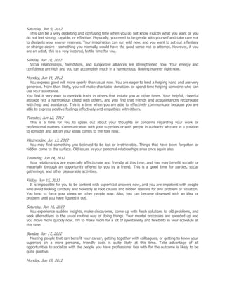 Saturday, Jun 9, 2012
  This can be a very depleting and confusing time when you do not know exactly what you want or you
do not feel strong, capable, or effective. Physically, you need to be gentle with yourself and take care not
to dissipate your energy reserves. Your imagination can run wild now, and you want to act out a fantasy
or strange desire - something you normally would have the good sense not to attempt. However, if you
are an artist, this is a very inspired, fertile time for you.

Sunday, Jun 10, 2012
  Social relationships, friendships, and supportive alliances are strengthened now. Your energy and
confidence are high and you can accomplish much in a harmonious, flowing manner right now.

Monday, Jun 11, 2012
  You express good will more openly than usual now. You are eager to lend a helping hand and are very
generous. More than likely, you will make charitable donations or spend time helping someone who can
use your assistance.
You find it very easy to overlook traits in others that irritate you at other times. Your helpful, cheerful
attitude hits a harmonious chord with others, and you find that friends and acquaintances reciprocate
with help and assistance. This is a time when you are able to effectively communicate because you are
able to express positive feelings effectively and empathize with others.

Tuesday, Jun 12, 2012
  This is a time for you to speak out about your thoughts or concerns regarding your work or
professional matters. Communication with your superiors or with people in authority who are in a position
to consider and act on your ideas comes to the fore now.

Wednesday, Jun 13, 2012
  You may find something you believed to be lost or irretrievable. Things that have been forgotten or
hidden come to the surface. Old issues in your personal relationships arise once again also.

Thursday, Jun 14, 2012
  Your relationships are especially affectionate and friendly at this time, and you may benefit socially or
materially through an opportunity offered to you by a friend. This is a good time for parties, social
gatherings, and other pleasurable activities.

Friday, Jun 15, 2012
  It is impossible for you to be content with superficial answers now, and you are impatient with people
who avoid looking candidly and honestly at root causes and hidden reasons for any problem or situation.
You tend to force your views on other people now. Also, you can become obsessed with an idea or
problem until you have figured it out.

Saturday, Jun 16, 2012
  You experience sudden insights, make discoveries, come up with fresh solutions to old problems, and
seek alternatives to the usual routine way of doing things. Your mental processes are speeded up and
you move more quickly now. Try to make room for a lot of spontaneity and flexibility in your schedule at
this time.

Sunday, Jun 17, 2012
  Meeting people that can benefit your career, getting together with colleagues, or getting to know your
superiors on a more personal, friendly basis is quite likely at this time. Take advantage of all
opportunities to socialize with the people you have professional ties with for the outcome is likely to be
quite positive.

Monday, Jun 18, 2012
 