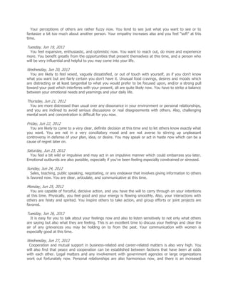 Your perceptions of others are rather fuzzy now. You tend to see just what you want to see or to
fantasize a bit too much about another person. Your empathy increases also and you feel "soft" at this
time.

Tuesday, Jun 19, 2012
  You feel expansive, enthusiastic, and optimistic now. You want to reach out, do more and experience
more. You benefit greatly from the opportunities that present themselves at this time, and a person who
will be very influential and helpful to you may come into your life.

Wednesday, Jun 20, 2012
  You are likely to feel vexed, vaguely dissatisfied, or out of touch with yourself, as if you don't know
what you want but are fairly certain you don't have it. Unusual food cravings, desires and moods which
are distracting or at least tangential to what you would prefer to be focused upon, and/or a strong pull
toward your past which interferes with your present, all are quite likely now. You have to strike a balance
between your emotional needs and yearnings and your daily life.

Thursday, Jun 21, 2012
  You are more distressed than usual over any dissonance in your environment or personal relationships,
and you are inclined to avoid serious discussions or real disagreements with others. Also, challenging
mental work and concentration is difficult for you now.

Friday, Jun 22, 2012
  You are likely to come to a very clear, definite decision at this time and to let others know exactly what
you want. You are not in a very conciliatory mood and are not averse to stirring up unpleasant
controversy in defense of your plan, idea, or desire. You may speak or act in haste now which can be a
cause of regret later on.

Saturday, Jun 23, 2012
 You feel a bit wild or impulsive and may act in an impulsive manner which could embarrass you later.
Emotional outbursts are also possible, especially if you've been feeling especially constrained or stressed.

Sunday, Jun 24, 2012
   Sales, teaching, public speaking, negotiating, or any endeavor that involves giving information to others
is favored now. You are clear, articulate, and communicative at this time.

Monday, Jun 25, 2012
  You are capable of forceful, decisive action, and you have the will to carry through on your intentions
at this time. Physically, you feel good and your energy is flowing smoothly. Also, your interactions with
others are feisty and spirited. You inspire others to take action, and group efforts or joint projects are
favored.

Tuesday, Jun 26, 2012
   It is easy for you to talk about your feelings now and also to listen sensitively to not only what others
are saying but also what they are feeling. This is an excellent time to discuss your feelings and clear the
air of any grievances you may be holding on to from the past. Your communication with women is
especially good at this time.

Wednesday, Jun 27, 2012
 Cooperation and mutual support in business-related and career-related matters is also very high. You
will also find that peace and cooperation can be established between factions that have been at odds
with each other. Legal matters and any involvement with government agencies or large organizations
work out fortunately now. Personal relationships are also harmonious now, and there is an increased
 