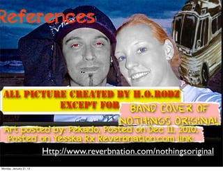 References



 All Picture created by H.O.Rodz
           except for: Band Cover         of
                             Nothings Original
 Art posted by: Pekado, Posted on Dec 11, 2010,
  Posted on Yesska Rx Reverbnation.com link:
         Http://www.reverbnation.com/nothingsoriginal
Monday, January 21, 13
 
