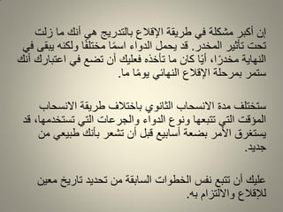 ‫زلت‬ ‫ما‬ ‫أنن‬ ً‫ه‬ ‫بالتدرٌج‬ ‫اإللالع‬ ‫طرٌمة‬ ً‫ف‬ ‫مشكلة‬ ‫أكبر‬ ‫إن‬
‫المخدر‬ ‫تأثٌر‬ ‫تحت‬.ً‫ف‬ ‫ٌبمى‬ ‫ولكنه‬ ‫ا‬ً‫ف‬‫مختل‬ ‫ا‬ً‫م‬‫اس‬ ‫الدواء‬ ‫ٌحمل‬ ‫لد‬
‫أنن‬ ‫اعتبارن‬ ً‫ف‬ ‫تضع‬ ‫أن‬ ‫فعلٌن‬ ‫تأخذه‬ ‫ما‬ ‫كان‬ ‫ا‬ًٌ‫أ‬ ،‫ا‬ً‫مخدر‬ ‫النهاٌة‬
‫ما‬ ‫ا‬ً‫م‬‫ٌو‬ ً‫النهائ‬ ‫اإللالع‬ ‫بمرحلة‬ ‫ستمر‬.
‫االنسحاب‬ ‫طرٌمة‬ ‫باختالف‬ ‫الثانوي‬ ‫االنسحاب‬ ‫مدة‬ ‫ستختلف‬
‫لد‬ ،‫تستخدمها‬ ً‫الت‬ ‫والجرعات‬ ‫الدواء‬ ‫ونوع‬ ‫تتبعها‬ ً‫الت‬ ‫المؤلت‬
‫من‬ ً‫طبٌع‬ ‫بأنن‬ ‫تشعر‬ ‫أن‬ ‫لبل‬ ‫أسابٌع‬ ‫بضعة‬ ‫األمر‬ ‫ٌستغرق‬
‫جدٌد‬.
‫معٌن‬ ‫تارٌخ‬ ‫تحدٌد‬ ‫من‬ ‫السابمة‬ ‫الخطوات‬ ‫نفس‬ ‫تتبع‬ ‫أن‬ ‫علٌن‬
‫به‬ ‫وااللتزام‬ ‫لإللالع‬.
 