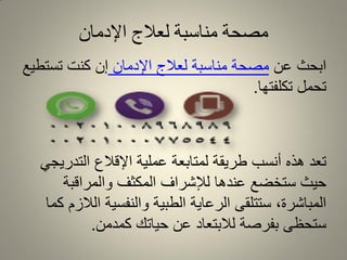 ‫اإلدمان‬ ‫لعالج‬ ‫مناسبة‬ ‫مصحة‬
‫عن‬ ‫ابحث‬‫اإلدمان‬ ‫لعالج‬ ‫مناسبة‬ ‫مصحة‬‫تستطٌع‬ ‫كنت‬ ‫إن‬
‫تكلفتها‬ ‫تحمل‬.
ً‫التدرٌج‬ ‫اإللالع‬ ‫عملٌة‬ ‫لمتابعة‬ ‫طرٌمة‬ ‫أنسب‬ ‫هذه‬ ‫تعد‬
‫والمرالبة‬ ‫المكثف‬ ‫لإلشراف‬ ‫عندها‬ ‫ستخضع‬ ‫حٌث‬
‫كما‬ ‫الالزم‬ ‫والنفسٌة‬ ‫الطبٌة‬ ‫الرعاٌة‬ ‫ستتلمى‬ ،‫المباشرة‬
‫كمدمن‬ ‫حٌاتن‬ ‫عن‬ ‫لالبتعاد‬ ‫بفرصة‬ ‫ستحظى‬.
 