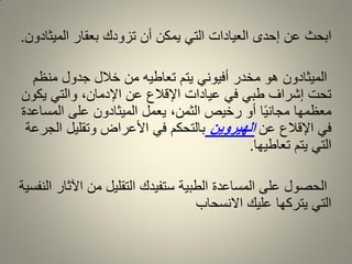 ‫المٌثادون‬ ‫بعمار‬ ‫تزودن‬ ‫أن‬ ‫ٌمكن‬ ً‫الت‬ ‫العٌادات‬ ‫إحدى‬ ‫عن‬ ‫ابحث‬.
‫منظم‬ ‫جدول‬ ‫خالل‬ ‫من‬ ‫تعاطٌه‬ ‫ٌتم‬ ً‫أفٌون‬ ‫مخدر‬ ‫هو‬ ‫المٌثادون‬
‫ٌكون‬ ً‫والت‬ ،‫اإلدمان‬ ‫عن‬ ‫اإللالع‬ ‫عٌادات‬ ً‫ف‬ ً‫طب‬ ‫إشراف‬ ‫تحت‬
‫المساعدة‬ ‫على‬ ‫المٌثادون‬ ‫ٌعمل‬ ،‫الثمن‬ ‫رخٌص‬ ‫أو‬ ‫ا‬ًٌ‫مجان‬ ‫معظمها‬
‫عن‬ ‫اإللالع‬ ً‫ف‬‫الهيروين‬‫الجرعة‬ ‫وتملٌل‬ ‫األعراض‬ ً‫ف‬ ‫بالتحكم‬
‫تعاطٌها‬ ‫ٌتم‬ ً‫الت‬.
‫النفسٌة‬ ‫اآلثار‬ ‫من‬ ‫التملٌل‬ ‫ستفٌدن‬ ‫الطبٌة‬ ‫المساعدة‬ ‫على‬ ‫الحصول‬
‫االنسحاب‬ ‫علٌن‬ ‫ٌتركها‬ ً‫الت‬
 