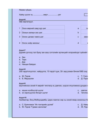 Нөхөж гүйцээ.

Хайку шүлэг нь ...................мөрт...................үет

Асуулт6
Зөв харгалзуул.


1 Онон мөрний савд хур шиг                                     a       гэрээ тэр бар

2 Оонын халиун зоо шиг                                         b          шаагих аду

3 Онгин цагаан тамга шиг                                       c     мөнгөн хяруунд


4 Онгон хоѐр загалыг                                           d        халхын сару


Асуулт7
Дүрийн дотоод тал буюу зан ааш сэтгэлийн ертөнцийг илэрхийлдэг зүйлийг юу гэх вэ?

a.   Зан
b.   Төрх
c.   Дүр
d.   Нөхцөл байдал

Асуулт8
200 гаруй өгүүллэг, найруулга, 10 гаруй тууж, 30- аад роман бичиж1985 онд төрийн шагн

a. Ж. Пүрэв                                                    c. Т. Галсан
b. Б. Явуухулан                                                d. Д. Пүрэвдорж

Асуулт9
Шүлгийнхээ эхний 4 мөрийг төгсгөлд нь давтаж, үндсэн өгүүлэмжээ дундаа хашиж бичдэ

a. хаших холбоцтой шүлэг                                       c. давтах холбоцтой ш
b. эн зэрэгцүүлэн бичдэг шүлэг                                 d. төгсгөлд давтдаг ш

Асуулт10
Хасбаатар, бхгд Жибзундамба, Цорж ламтан нар нь хэний ямар зохиолын баатрууд вэ?

a. С. Буяннэмэх “Их тэнгэрийн дүлий”                           c. Д. Намдаг “Хярааны
b. Ж. Пүрэв “Гурван зангилаа”                                  d. Ж. Пүрэв “Манан б
 
