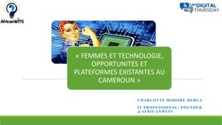 CHARLOTTE HORORE BEBGA
IT PROFESSIONAL/ FOUNDER
@AFRICANWITS
« FEMMES ET TECHNOLOGIE,
OPPORTUNITES ET
PLATEFORMES EXISTANTES AU
CAMEROUN »
 