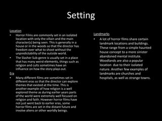 Setting
Location
• Horror Films are commonly set in an isolated
location with only the villain and the main
character(s) being seen. This is generally in a
house or in the woods so that the director has
freedom over what to shoot without the
unpredictability of the outside world.
• The Slasher Sub-genre is usually set in a place
that has many weird elements, things such as
religion and cults sometimes have an
influence on how the story plays out.
Era
• Many different films are sometimes set in
different eras so that the director can explore
themes that existed at the time. This is
another example of how religion is a well
explored theme as during earlier years parts
of the world were extremely well focused on
religion and faith. However horror films have
not just went back to earlier eras, some
horror films are set in the distant future and
involve aliens or other worldly beings.

Landmarks
• A lot of horror films share certain
landmark locations and buildings.
These range from a simple haunted
house concept to a more sinister
abandoned mental institute.
Woodlands are also a popular
location due to their isolated
nature. Another few examples of
landmarks are churches and
hospitals, as well as strange towns.

 