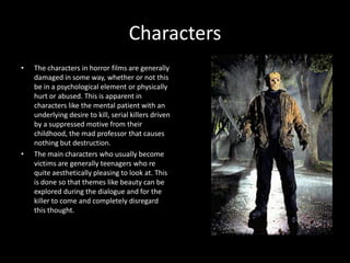 Characters
•

•

The characters in horror films are generally
damaged in some way, whether or not this
be in a psychological element or physically
hurt or abused. This is apparent in
characters like the mental patient with an
underlying desire to kill, serial killers driven
by a suppressed motive from their
childhood, the mad professor that causes
nothing but destruction.
The main characters who usually become
victims are generally teenagers who re
quite aesthetically pleasing to look at. This
is done so that themes like beauty can be
explored during the dialogue and for the
killer to come and completely disregard
this thought.

 