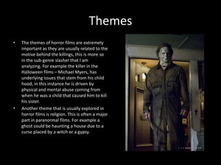 Themes
•

•

The themes of horror films are extremely
important as they are usually related to the
motive behind the killings, this is more so
in the sub-genre slasher that I am
analyzing. For example the killer in the
Halloween films – Michael Myers, has
underlying issues that stem from his child
hood, in this instance he is driven by
physical and mental abuse coming from
when he was a child that caused him to kill
his sister.
Another theme that is usually explored in
horror films is religion. This is often a major
part in paranormal films. For example a
ghost could be haunting a house due to a
curse placed by a witch or a gypsy.

 