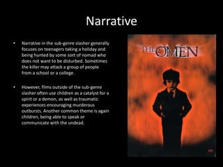 Narrative
•

Narrative in the sub-genre slasher generally
focuses on teenagers taking a holiday and
being hunted by some sort of nomad who
does not want to be disturbed. Sometimes
the killer may attack a group of people
from a school or a college.

•

However, films outside of the sub-genre
slasher often use children as a catalyst for a
spirit or a demon, as well as traumatic
experiences encouraging murderous
outbursts. Another common theme is again
children, being able to speak or
communicate with the undead.

 