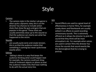 Style
Camera
• The camera style in the slasher sub-genre is
often quite a dynamic view, this is so the
director has chances to include action
shots that show the guts and gore that are
popular in this genre. These shots are
usually extremely close up to the wound so
that the audience can clearly see what has
happened to the victim.
Sounds
• are usually quite eerie and create tension,
this is so that the audience realize that
something is coming but never quite know
exactly when.
Editing
•
Editing is done in a way that keeps the
audience thinking what could happen next
for example, the camera could just show
shots of irrelevant objects or places so that
the audience makes links that have nothing
to do with the actual story line.

SFX
• Sound Effects are used to a great level of
effectiveness in horror films, for example
creaky doors and floorboards are usually
edited in as effects to avoid recording
unnecessary sounds. This is extremely
efficient as it allows the director to pick the
sound that they think will be most
atmospheric etc. For example when voices
are used in certain films the director has
chose the sounds that sound exactly like
the demon/ghost that he is trying to
portray.

 