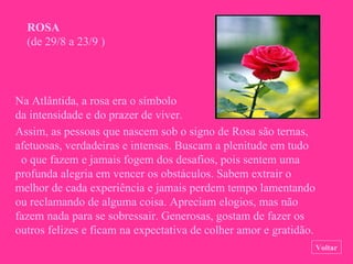 ROSA   (de 29/8 a 23/9 ) Assim, as pessoas que nascem sob o signo de Rosa são ternas, afetuosas, verdadeiras e intensas. Buscam a plenitude em tudo  o que fazem e jamais fogem dos desafios, pois sentem uma profunda alegria em vencer os obstáculos. Sabem extrair o melhor de cada experiência e jamais perdem tempo lamentando ou reclamando de alguma coisa. Apreciam elogios, mas não fazem nada para se sobressair. Generosas, gostam de fazer os outros felizes e ficam na expectativa de colher amor e gratidão. Voltar Na Atlântida, a rosa era o símbolo da intensidade e do prazer de viver. 