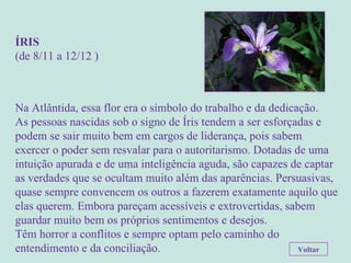 ÍRIS (de 8/11 a 12/12 ) Na Atlântida, essa flor era o símbolo do trabalho e da dedicação.  As pessoas nascidas sob o signo de Íris tendem a ser esforçadas e podem se sair muito bem em cargos de liderança, pois sabem exercer o poder sem resvalar para o autoritarismo. Dotadas de uma intuição apurada e de uma inteligência aguda, são capazes de captar as verdades que se ocultam muito além das aparências. Persuasivas, quase sempre convencem os outros a fazerem exatamente aquilo que elas querem. Embora pareçam acessíveis e extrovertidas, sabem guardar muito bem os próprios sentimentos e desejos.  Têm horror a conflitos e sempre optam pelo caminho do entendimento e da conciliação. Voltar 