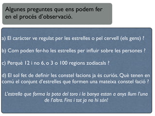 Algunes preguntes que ens podem fer
 en el procés d’observació.


a) El caràcter ve regulat per les estrelles o pel cervell (els gens) ?

b) Com poden fer-ho les estrelles per inﬂuir sobre les persones ?

c) Perquè 12 i no 6, o 3 o 100 regions zodiacals ?

d) El sol fet de deﬁnir les constel·lacions ja és curiós. Què tenen en
comú el conjunt d’estrelles que formen una mateixa constel·lació ?

 L’estrella que forma la pota del toro i la banya estan a anys llum l’una
                     de l’altra. Fins i tot ja no hi són!
 