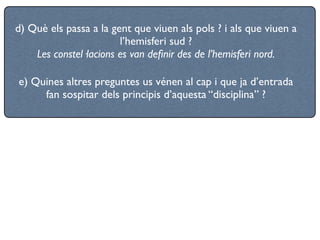 d) Què els passa a la gent que viuen als pols ? i als que viuen a
                        l’hemisferi sud ?
    Les constel·lacions es van deﬁnir des de l’hemisferi nord.

e) Quines altres preguntes us vénen al cap i que ja d’entrada
     fan sospitar dels principis d’aquesta “disciplina” ?
 
