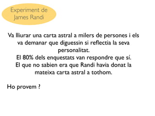 Experiment de
  James Randi

Va lliurar una carta astral a milers de persones i els
    va demanar que diguessin si reﬂectia la seva
                     personalitat.
   El 80% dels enquestats van respondre que sí.
   El que no sabien era que Randi havia donat la
            mateixa carta astral a tothom.

Ho provem ?
 