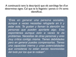 A continuació tens la descripció que els astròlegs fan d’un
determinat signe. Cal que te la llegeixis i pensis si t’hi sents
                        identiﬁcat.


   “Eres en general una persona sociable,
   aunque a veces necesitas refugiarte en ti y
   estar sola. Te gustan y llaman la atención las
   personas que pueden aportarte algo. Eres
   espontánea aunque esto a veces te da
   problemas. Necesitas de otras personas y eres
   muy crítica contigo misma. Tienes debilidades
   pero en general puedes compensarlas. Tienes
   una capacidad interna y unas potencialidades
   que consideras no estan siendo reconocidas
   del todo por los que te rodean”.
 