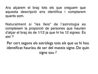 Ara alçarem el braç tots els que creguem que
aquesta descripció ens identiﬁca i comptarem
quants som.

Naturalment si “les lleis” de l’astrologia es
compleixen la proporció de persones que haurien
d’alçar el braç és de 1/12 ja que hi ha 12 signes. És
així ?
Per cert segons els astròlegs tots els que us hi heu
identiﬁcat hauríeu de ser del mateix signe. De quin
                    signe sou ?
 
