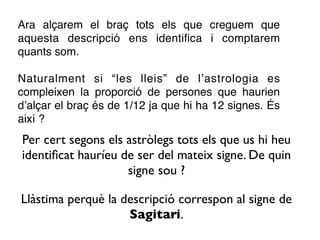 Ara alçarem el braç tots els que creguem que
aquesta descripció ens identiﬁca i comptarem
quants som.

Naturalment si “les lleis” de l’astrologia es
compleixen la proporció de persones que haurien
d’alçar el braç és de 1/12 ja que hi ha 12 signes. És
així ?
Per cert segons els astròlegs tots els que us hi heu
identiﬁcat hauríeu de ser del mateix signe. De quin
                    signe sou ?

Llàstima perquè la descripció correspon al signe de
                    Sagitari.
 