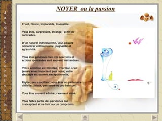 NOYER  ou la passion   Cruel, féroce, implacable, insensible.  Vous êtes, surprenant, étrange,  plein  de contrastes. D’un naturel individualiste, vous pouvez démontrer enthousiasme, pugnacité et  agressivité. Vous êtes généreux mais vos réactions et actions spontanées sont souvent inattendues. Votre ambition est illimitée, l’horizon n’est jamais assez important pour vous; votre stratégie est souvent exceptionnelle. Rigide, peu conciliant, vous êtes un partenaire difficile, jaloux, passionné et peu habituel. Vous êtes souvent admiré, rarement aimé. Vous faites partie des personnes qui n’acceptent et ne font aucun compromis. 