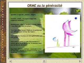 ORME ou la générosité   Agréable à regarder, plaisant, élégant Inventif, créatif,  et coquet malgré des exigences modestes. Désobéissant, rebelle, meneur, enjoué, taquin, - vous êtes rarement le suivant… Vous êtes un partenaire fidèle et ne pardonnez que difficilement l’erreur de l’autre. Votre sens de l’humour et votre générosité sont très grands. Vous avez toutefois un peu trop tendance à vouloir gérer la vie des autres  et prendre pour eux les bonnes décisions. Vous êtes efficace, pratique, commode à vivre et vous vous adaptez facilement à toutes les situations. 