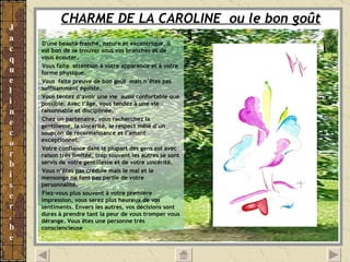 CHARME DE LA CAROLINE  ou le bon goût   D'une beauté fraîche, nature et excentrique, il est bon de se trouver sous vos branches et de vous écouter. Vous faite  attention à votre apparence et à votre forme physique. Vous  faite preuve de bon goût  mais n’êtes pas suffisamment égoïste. Vous tentez d’avoir une vie  aussi confortable que possible. Avec l’âge, vous tendez à une vie raisonnable et disciplinée. Chez un partenaire, vous recherchez la gentillesse, la sincérité, le respect mêlé d’un soupçon de reconnaissance et l’amant exceptionnel. Votre confiance dans la plupart des gens est avec raison très limitée, trop souvent les autres se sont servis de votre gentillesse et de votre sincérité.  Vous n’êtes pas crédule mais le mal et le mensonge ne font pas partie de votre personnalité. Fiez-vous plus souvent à votre première impression, vous serez plus heureux de vos sentiments. Envers les autres, vos décisions sont dures à prendre tant la peur de vous tromper vous dérange. Vous êtes une personne très consciencieuse . 