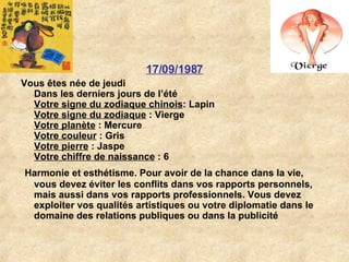 17/09/1987 Vous êtes née de jeudi Dans les derniers jours de l’été Votre signe du zodiaque chinois : Lapin  Votre signe du zodiaque  : Vierge  Votre planète  : Mercure  Votre couleur  : Gris  Votre pierre  : Jaspe  Votre chiffre de naissance  : 6 Harmonie et esthétisme. Pour avoir de la chance dans la vie, vous devez éviter les conflits dans vos rapports personnels, mais aussi dans vos rapports professionnels. Vous devez exploiter vos qualités artistiques ou votre diplomatie dans le domaine des relations publiques ou dans la publicité   