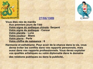 27/06/1989 Vous êtes née de mardis Aux premiers jours de l’été Votre signe du zodiaque chinois : Serpent  Votre signe du zodiaque  : Cancer  Votre planète  : Lune  Votre couleur  : Blanc  Votre pierre  : Perle  Votre chiffre de naissance  : 6  Harmonie et esthétisme. Pour avoir de la chance dans la vie, vous devez éviter les conflits dans vos rapports personnels, mais aussi dans vos rapports professionnels. Vous devez exploiter vos qualités artistiques ou votre diplomatie dans le domaine des relations publiques ou dans la publicité .   