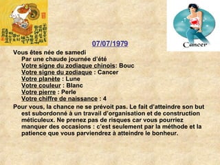 07/07/1979 Vous êtes née de samedi Par une chaude journée d’été Votre signe du zodiaque chinois : Bouc  Votre signe du zodiaque  : Cancer  Votre planète  : Lune  Votre couleur  : Blanc  Votre pierre  : Perle  Votre chiffre de naissance  : 4   Pour vous, la chance ne se prévoit pas. Le fait d’atteindre son but est subordonné à un travail d’organisation et de construction méticuleux. Ne prenez pas de risques car vous pourriez manquer des occasions : c’est seulement par la méthode et la patience que vous parviendrez à atteindre le bonheur.  