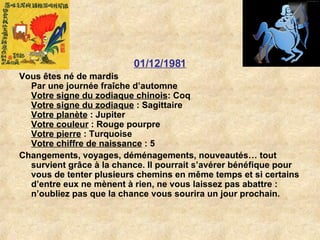 01/12/1981 Vous êtes né de mardis Par une journée fraîche d’automne Votre signe du zodiaque chinois : Coq  Votre signe du zodiaque  : Sagittaire  Votre planète  : Jupiter  Votre couleur  : Rouge pourpre  Votre pierre  : Turquoise  Votre chiffre de naissance  : 5  Changements, voyages, déménagements, nouveautés… tout survient grâce à la chance. Il pourrait s’avérer bénéfique pour vous de tenter plusieurs chemins en même temps et si certains d’entre eux ne mènent à rien, ne vous laissez pas abattre : n’oubliez pas que la chance vous sourira un jour prochain.  
