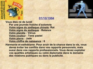 01/10/1984 Vous êtes né de lundi Par une journée fraîche d’automne Votre signe du zodiaque chinois : Rat  Votre signe du zodiaque  : Balance  Votre planète  : Vénus  Votre couleur  : Tons pastel  Votre pierre  : Jade  Votre chiffre de naissance  : 6  Harmonie et esthétisme. Pour avoir de la chance dans la vie, vous devez éviter les conflits dans vos rapports personnels, mais aussi dans vos rapports professionnels. Vous devez exploiter vos qualités artistiques ou votre diplomatie dans le domaine des relations publiques ou dans la publicité.  