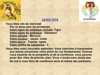 22/05/1974 Vous êtes née de mercredi Par un beau jour du printemps Votre signe du zodiaque chinois : Tigre  Votre signe du zodiaque  : Gémeaux  Votre planète  : Mercure  Votre couleur  : Jaune, violet  Votre pierre  : Topaze, agate  Votre chiffre de naissance  : 3  Vous êtes un(e) incurable optimiste. Vous cherchez à transmettre aux autres personnes votre point de vue fondamental. Comme vous inspirez de la sympathie et de la confiance, vous pouvez jouer des rôles de premier plan. Vous n’aurez sans doute pas de mal à vous faire de nombreux amis et même des partisans.   