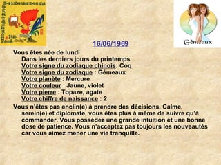 16/06/1969 Vous êtes née de lundi Dans les derniers jours du printemps Votre signe du zodiaque chinois : Coq  Votre signe du zodiaque  : Gémeaux  Votre planète  : Mercure  Votre couleur  : Jaune, violet  Votre pierre  : Topaze, agate  Votre chiffre de naissance  : 2  Vous n’êtes pas enclin(e) à prendre des décisions. Calme, serein(e) et diplomate, vous êtes plus à même de suivre qu’à commander. Vous possédez une grande intuition et une bonne dose de patience. Vous n’acceptez pas toujours les nouveautés car vous aimez mener une vie tranquille.  