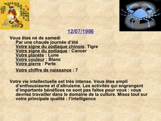 12/07/1986 Vous êtes né de samedi Par une chaude journée d’été Votre signe du zodiaque chinois : Tigre  Votre signe du zodiaque  : Cancer  Votre planète  : Lune  Votre couleur  : Blanc  Votre pierre  : Perle  Votre chiffre de naissance  : 7   Votre vie intellectuelle est très intense. Vous êtes empli d’enthousiasme et d’altruisme. Les activités qui engrangent d’importants bénéfices ne sont pas faites pour vous : vous devriez travailler dans le domaine de la culture. Misez tout sur votre principale qualité : l’intelligence 